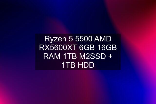 Ryzen 5 5500 AMD RX5600XT 6GB 16GB RAM 1TB M2SSD + 1TB HDD