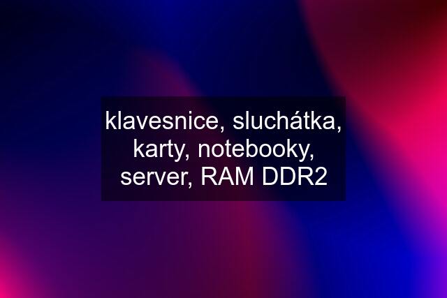 klavesnice, sluchátka, karty, notebooky, server, RAM DDR2