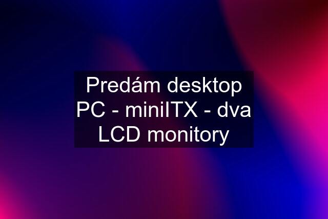 Predám desktop PC - miniITX - dva LCD monitory