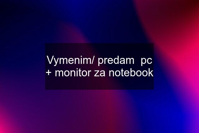 Vymenim/ predam  pc + monitor za notebook
