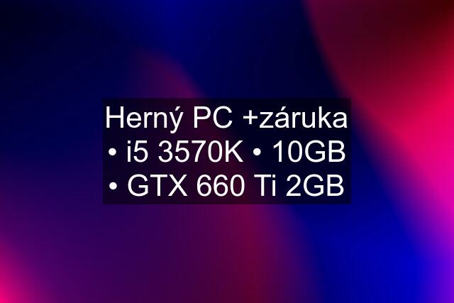 Herný PC +záruka • i5 3570K • 10GB • GTX 660 Ti 2GB