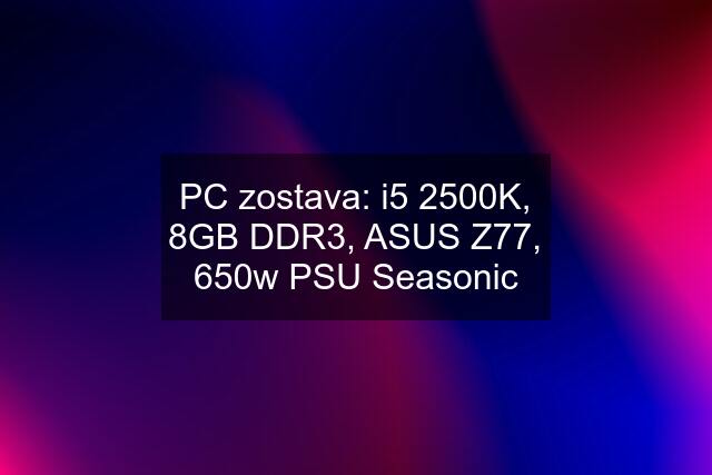 PC zostava: i5 2500K, 8GB DDR3, ASUS Z77, 650w PSU Seasonic