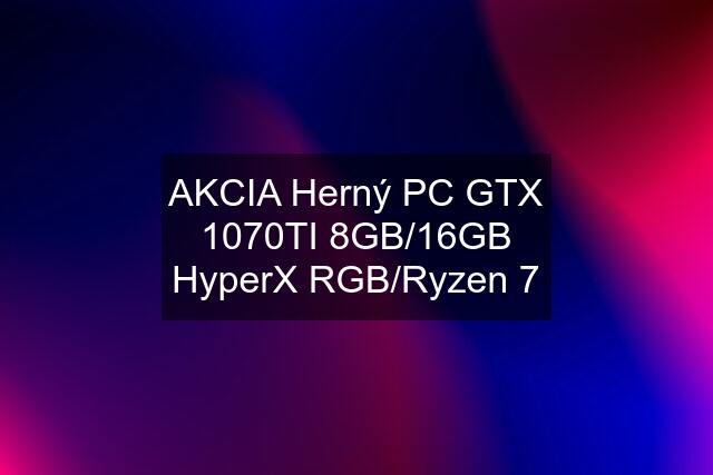 AKCIA Herný PC GTX 1070TI 8GB/16GB HyperX RGB/Ryzen 7