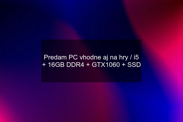 Predam PC vhodne aj na hry / i5 + 16GB DDR4 + GTX1060 + SSD