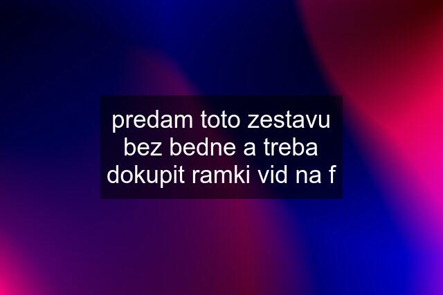 predam toto zestavu bez bedne a treba dokupit ramki vid na f