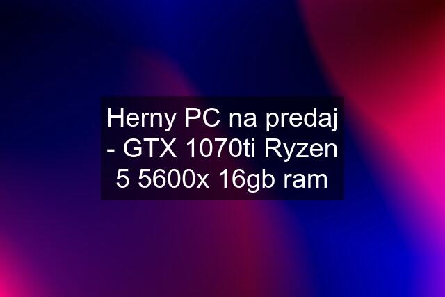 Herny PC na predaj - GTX 1070ti Ryzen 5 5600x 16gb ram