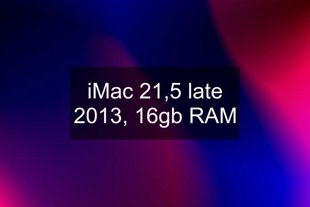 iMac 21,5 late 2013, 16gb RAM