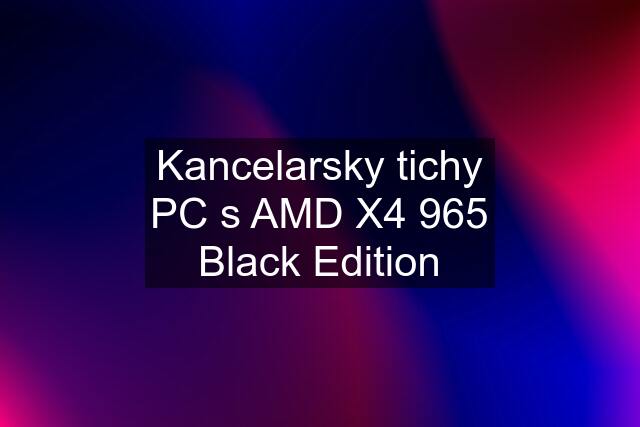 Kancelarsky tichy PC s AMD X4 965 Black Edition