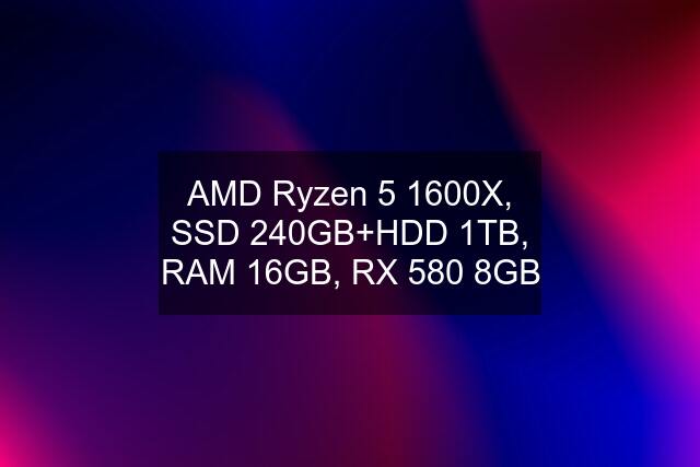 AMD Ryzen 5 1600X, SSD 240GB+HDD 1TB, RAM 16GB, RX 580 8GB