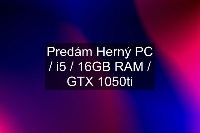 Predám Herný PC / i5 / 16GB RAM / GTX 1050ti