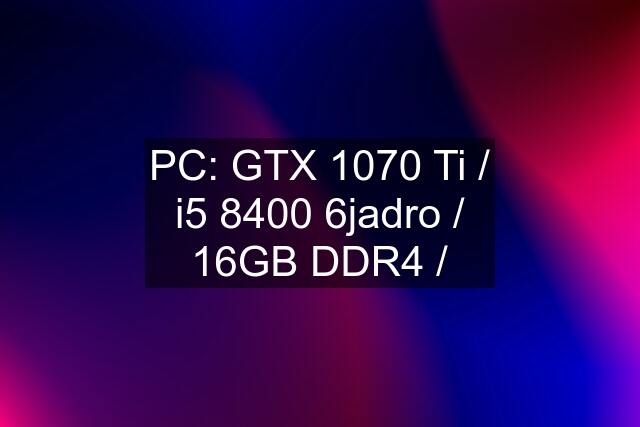 PC: GTX 1070 Ti / i5 8400 6jadro / 16GB DDR4 /