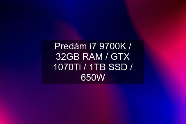 Predám i7 9700K / 32GB RAM / GTX 1070Ti / 1TB SSD / 650W