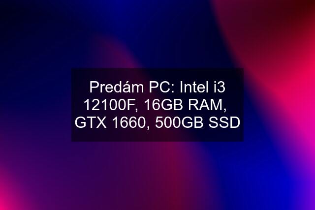 Predám PC: Intel i3 12100F, 16GB RAM,  GTX 1660, 500GB SSD