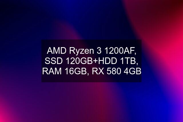 AMD Ryzen 3 1200AF, SSD 120GB+HDD 1TB, RAM 16GB, RX 580 4GB