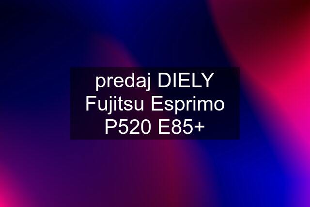 predaj DIELY Fujitsu Esprimo P520 E85+