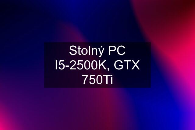 Stolný PC I5-2500K, GTX 750Ti