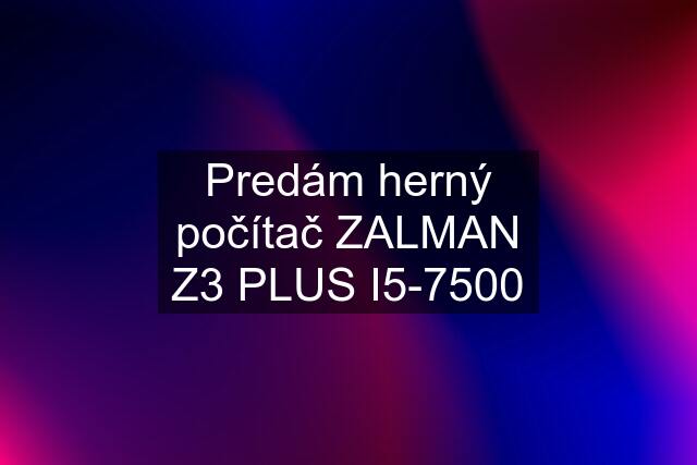 Predám herný počítač ZALMAN Z3 PLUS I5-7500