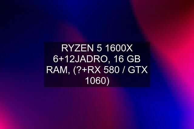 RYZEN 5 1600X 6+12JADRO, 16 GB RAM, (?+RX 580 / GTX 1060)