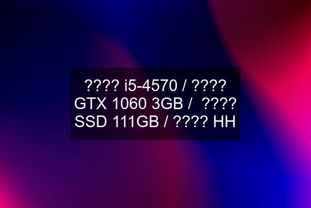 ???? i5-4570 / ???? GTX 1060 3GB /  ???? SSD 111GB / ???? HH