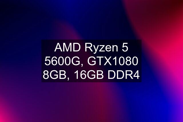 AMD Ryzen 5 5600G, GTX1080 8GB, 16GB DDR4