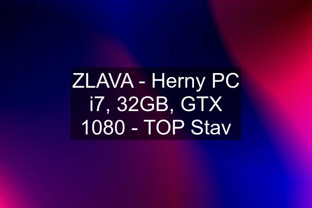 ZLAVA - Herny PC i7, 32GB, GTX 1080 - TOP Stav