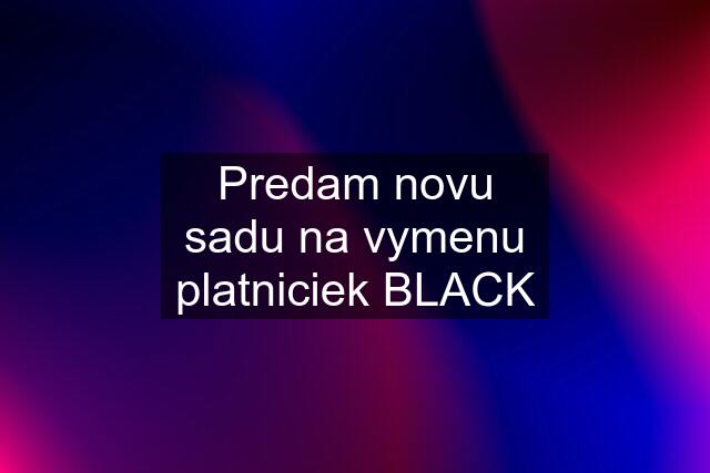 Predam novu sadu na vymenu platniciek BLACK