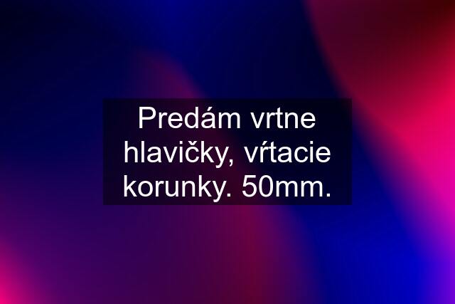 Predám vrtne hlavičky, vŕtacie korunky. 50mm.