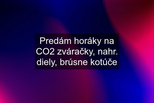 Predám horáky na CO2 zváračky, nahr. diely, brúsne kotúče