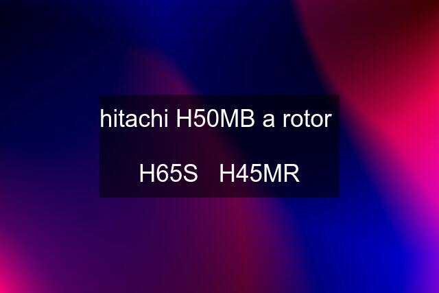 hitachi H50MB a rotor   H65S   H45MR