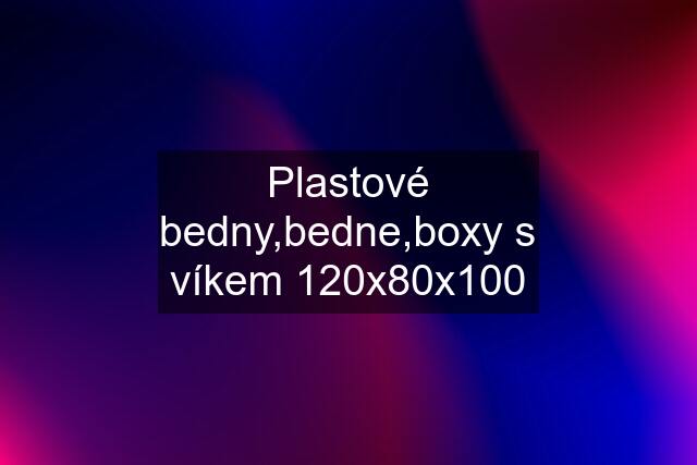 Plastové bedny,bedne,boxy s víkem 120x80x100