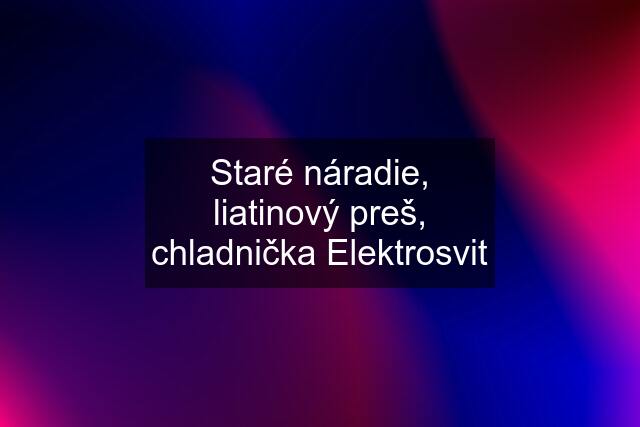 Staré náradie, liatinový preš, chladnička Elektrosvit