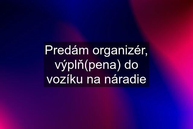 Predám organizér, výplň(pena) do vozíku na náradie