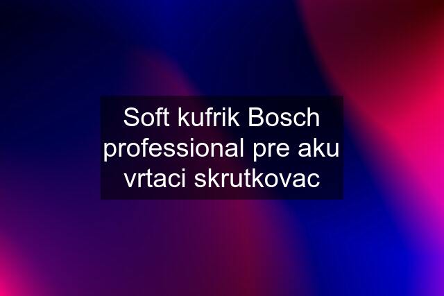 Soft kufrik Bosch professional pre aku vrtaci skrutkovac