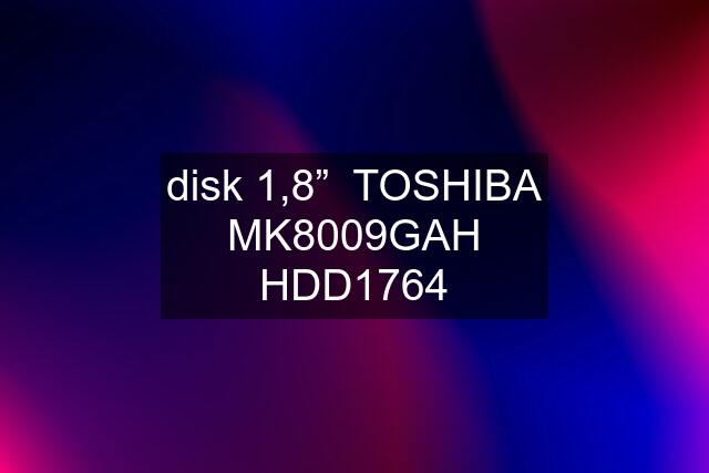 disk 1,8”  TOSHIBA MK8009GAH HDD1764