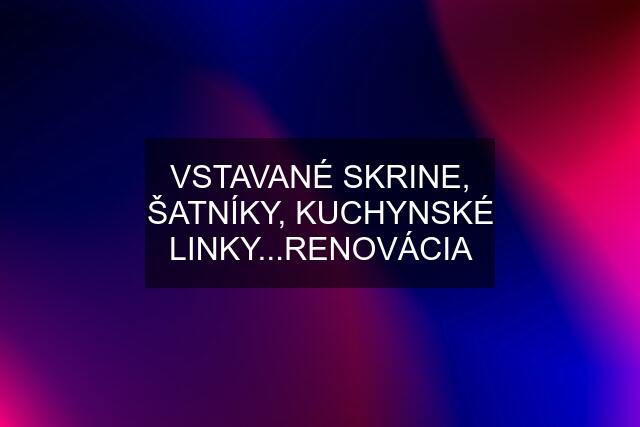 VSTAVANÉ SKRINE, ŠATNÍKY, KUCHYNSKÉ LINKY...RENOVÁCIA