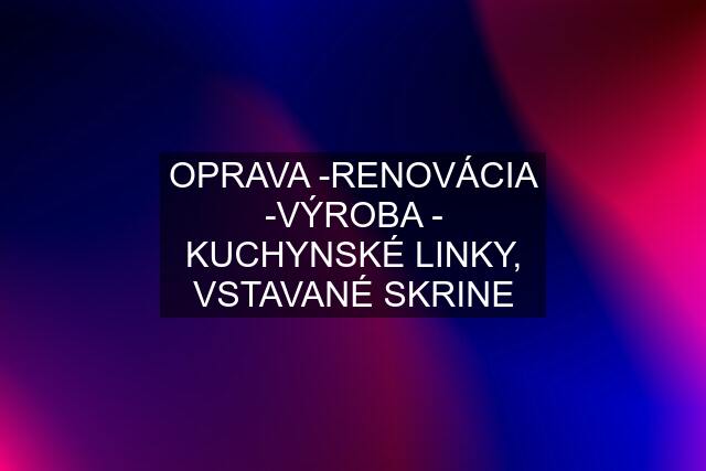 OPRAVA -RENOVÁCIA -VÝROBA - KUCHYNSKÉ LINKY, VSTAVANÉ SKRINE