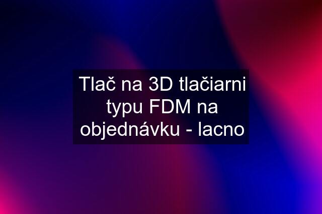 Tlač na 3D tlačiarni typu FDM na objednávku - lacno