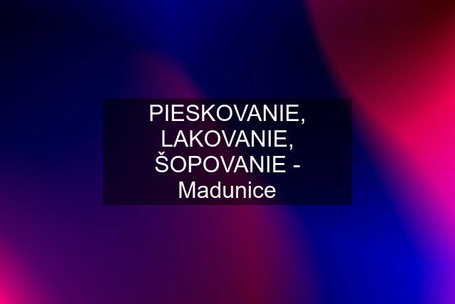 PIESKOVANIE, LAKOVANIE, ŠOPOVANIE - Madunice