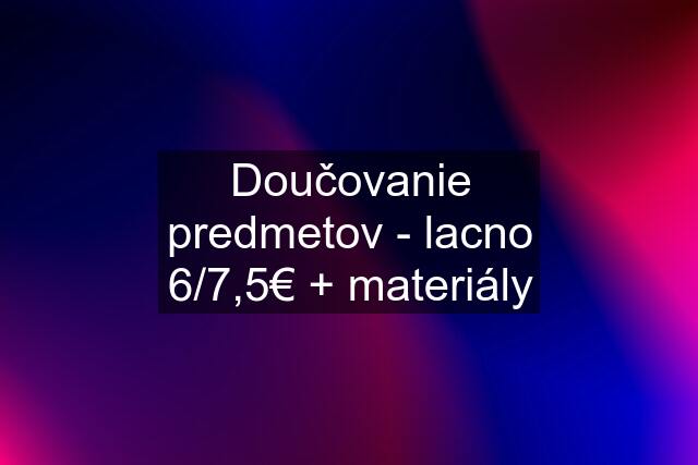 Doučovanie predmetov - lacno 6/7,5€ + materiály