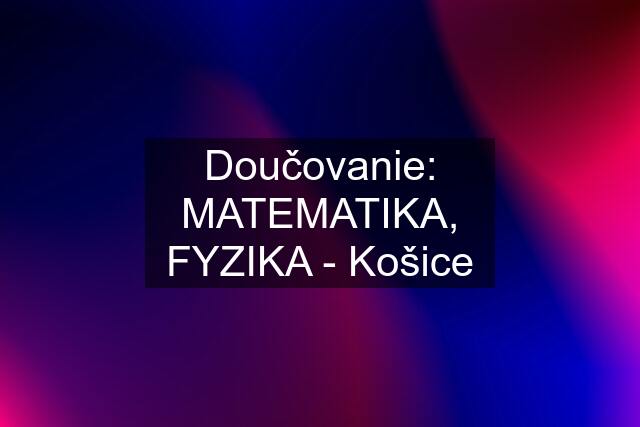 Doučovanie: MATEMATIKA, FYZIKA - Košice