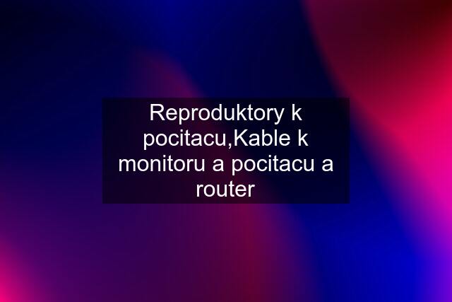 Reproduktory k pocitacu,Kable k monitoru a pocitacu a router