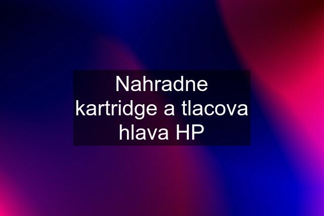 Nahradne kartridge a tlacova hlava HP