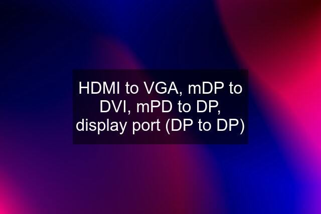 HDMI to VGA, mDP to DVI, mPD to DP, display port (DP to DP)