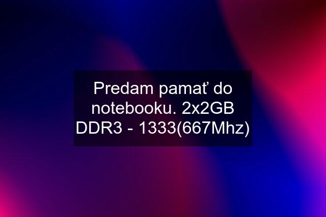 Predam pamať do notebooku. 2x2GB DDR3 - 1333(667Mhz)