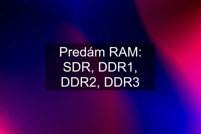 Predám RAM: SDR, DDR1, DDR2, DDR3