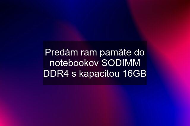 Predám ram pamäte do notebookov SODIMM DDR4 s kapacitou 16GB