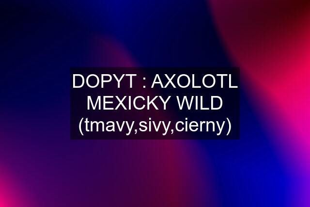 DOPYT : AXOLOTL MEXICKY WILD (tmavy,sivy,cierny)
