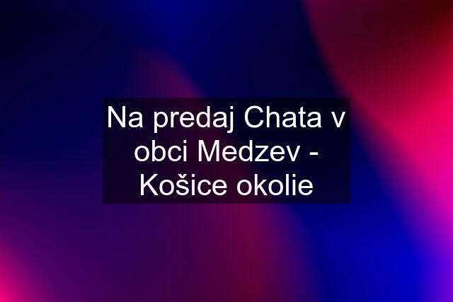 Na predaj Chata v obci Medzev - Košice okolie