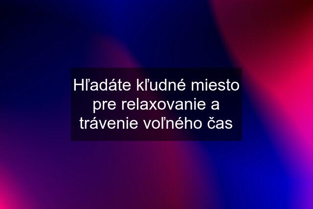 Hľadáte kľudné miesto pre relaxovanie a trávenie voľného čas