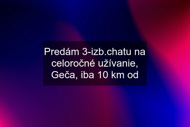 Predám 3-izb.chatu na celoročné užívanie, Geča, iba 10 km od